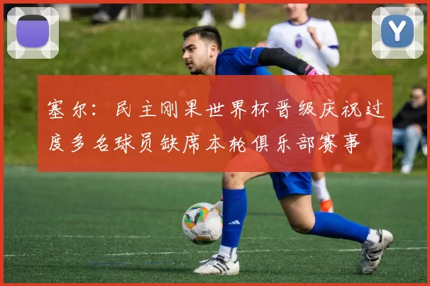 塞尔：民主刚果世界杯晋级庆祝过度多名球员缺席本轮俱乐部赛事