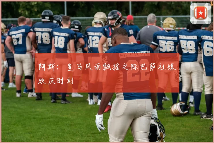 阿斯：皇马风雨飘摇之际巴萨社媒欢庆时刻