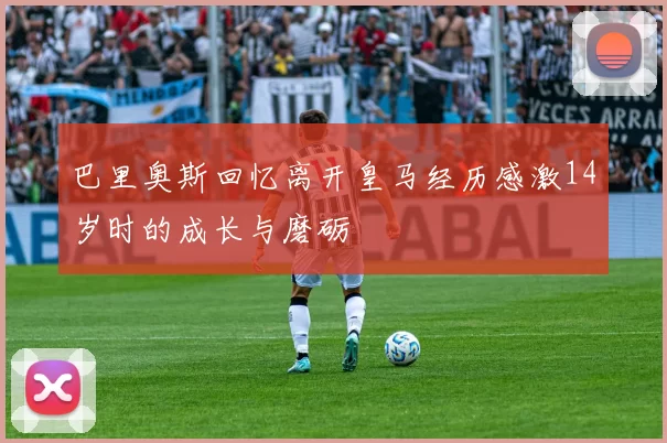 巴里奥斯回忆离开皇马经历感激14岁时的成长与磨砺