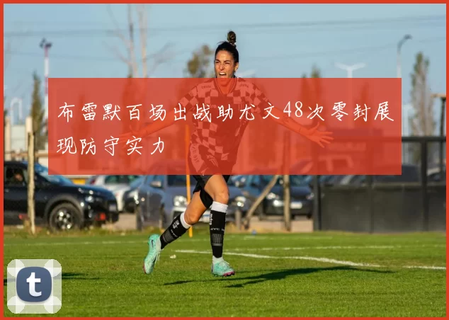 布雷默百场出战助尤文48次零封展现防守实力