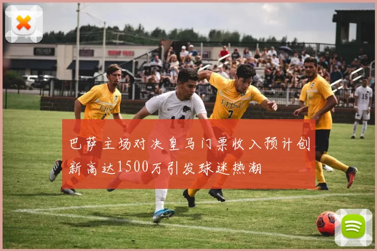 巴萨主场对决皇马门票收入预计创新高达1500万引发球迷热潮