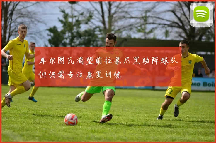 库尔图瓦渴望前往慕尼黑助阵球队但仍需专注康复训练