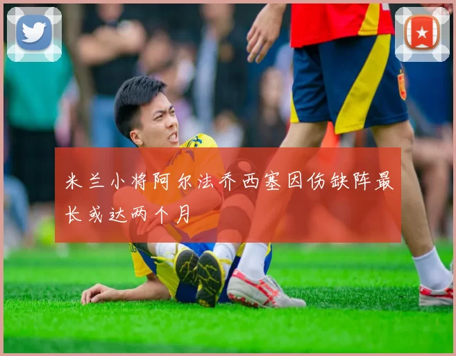 米兰小将阿尔法乔西塞因伤缺阵最长或达两个月