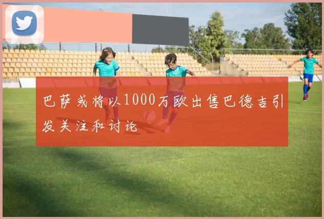 巴萨或将以1000万欧出售巴德吉引发关注和讨论