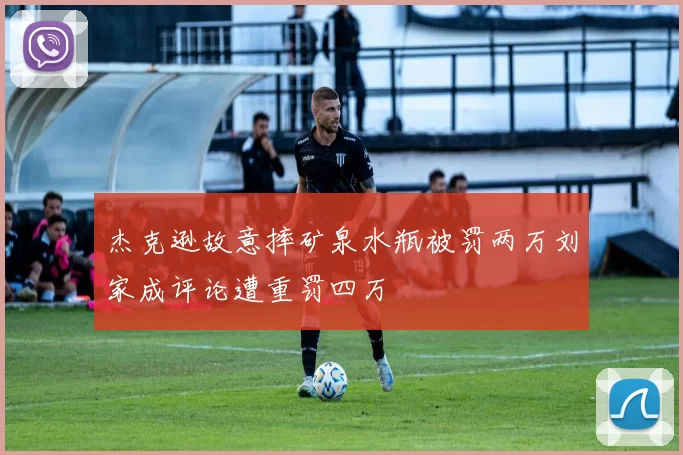 杰克逊故意摔矿泉水瓶被罚两万刘家成评论遭重罚四万