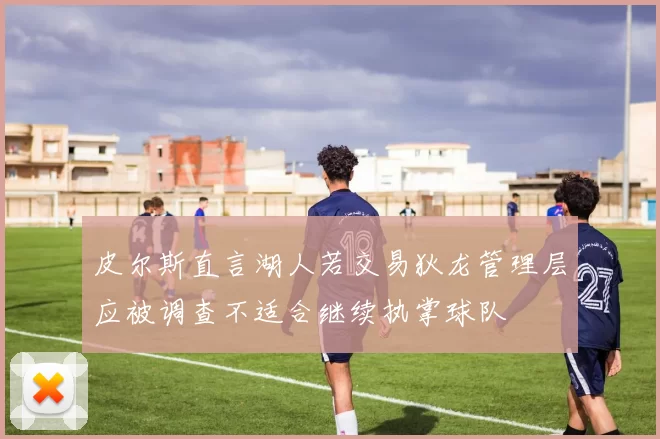 皮尔斯直言湖人若交易狄龙管理层应被调查不适合继续执掌球队