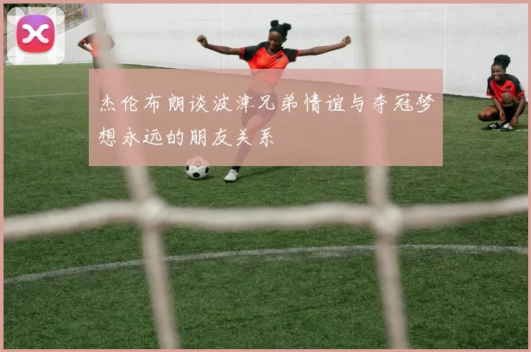 杰伦布朗谈波津兄弟情谊与夺冠梦想永远的朋友关系