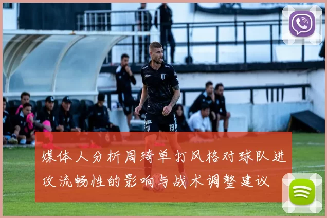 媒体人分析周琦单打风格对球队进攻流畅性的影响与战术调整建议