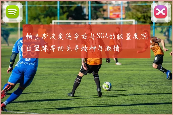 帕金斯谈爱德华兹与SGA的较量展现出篮球界的竞争精神与激情