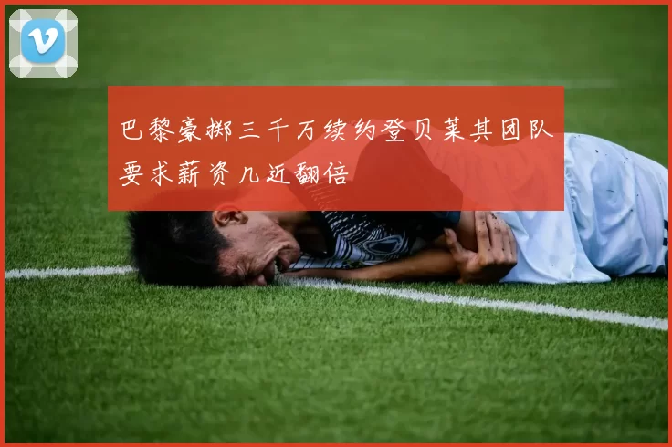 巴黎豪掷三千万续约登贝莱其团队要求薪资几近翻倍
