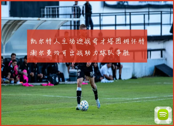 凯尔特人主场迎战奇才塔图姆怀特谢尔曼均可出战助力球队争胜