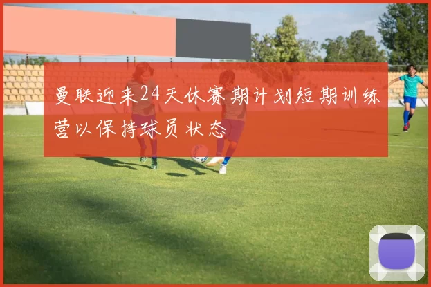 曼联迎来24天休赛期计划短期训练营以保持球员状态