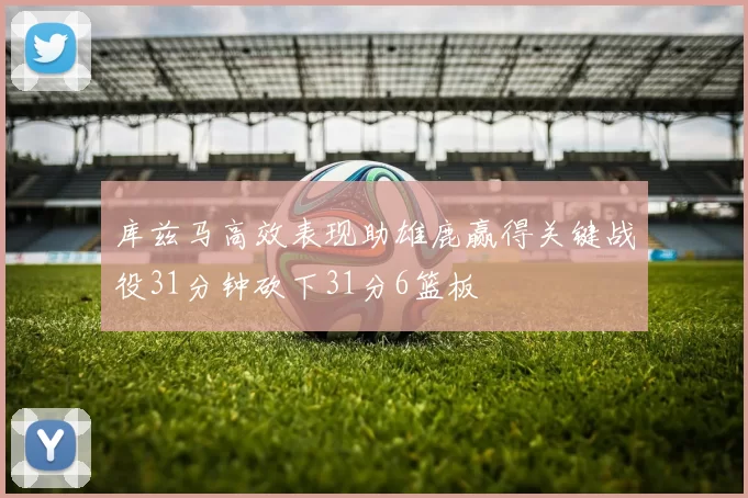 库兹马高效表现助雄鹿赢得关键战役31分钟砍下31分6篮板