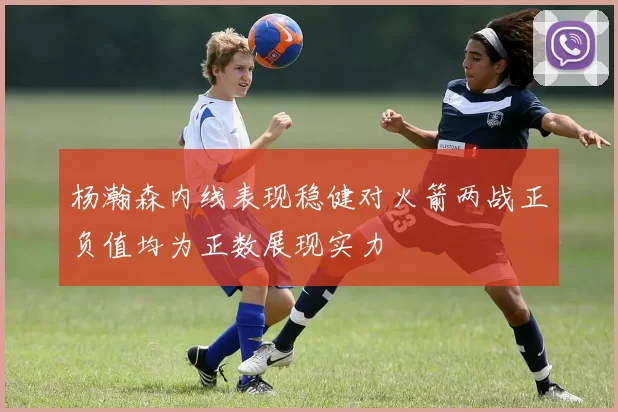 杨瀚森内线表现稳健对火箭两战正负值均为正数展现实力