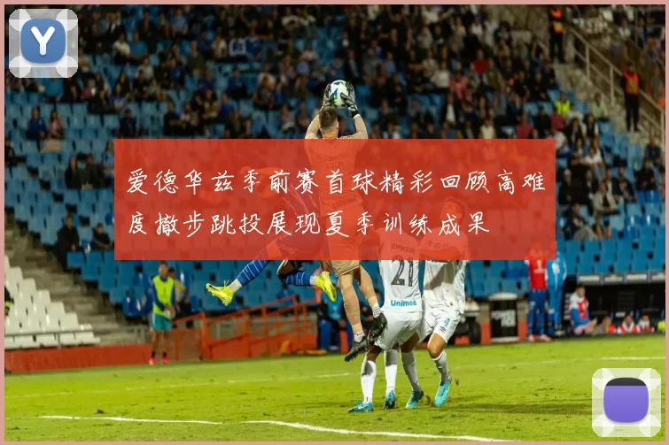 爱德华兹季前赛首球精彩回顾高难度撤步跳投展现夏季训练成果