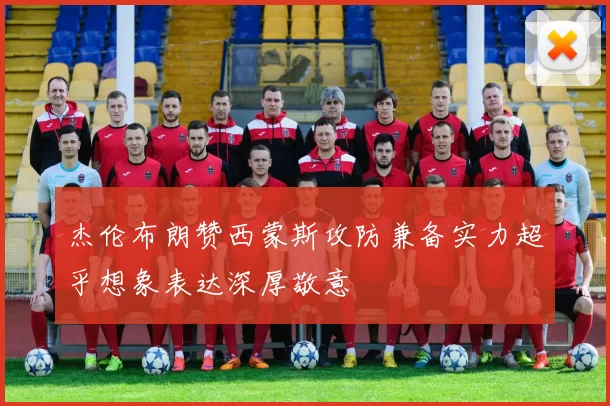 杰伦布朗赞西蒙斯攻防兼备实力超乎想象表达深厚敬意