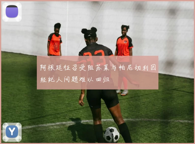 阿根廷征召受阻苏莱与帕尼切利因经纪人问题难以回归