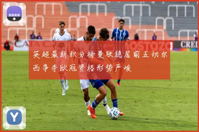 英超最新积分榜曼联稳居前五切尔西争夺欧冠资格形势严峻