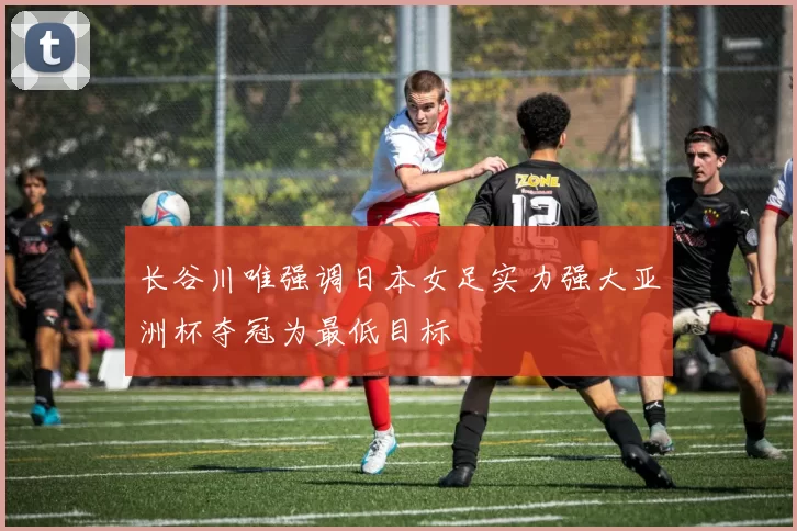 长谷川唯强调日本女足实力强大亚洲杯夺冠为最低目标