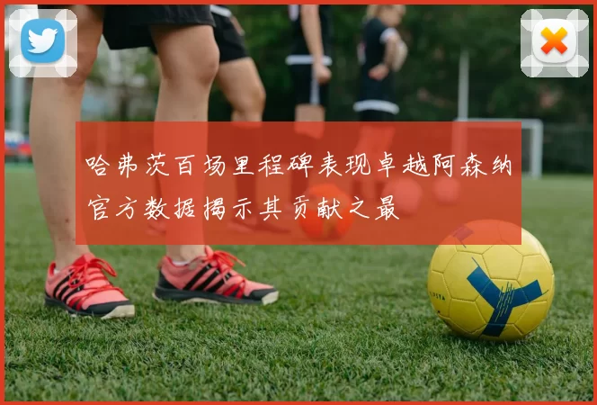 哈弗茨百场里程碑表现卓越阿森纳官方数据揭示其贡献之最