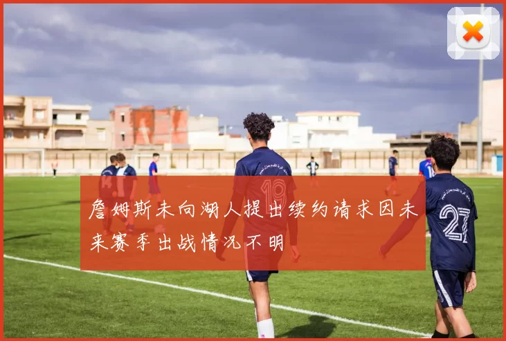 詹姆斯未向湖人提出续约请求因未来赛季出战情况不明