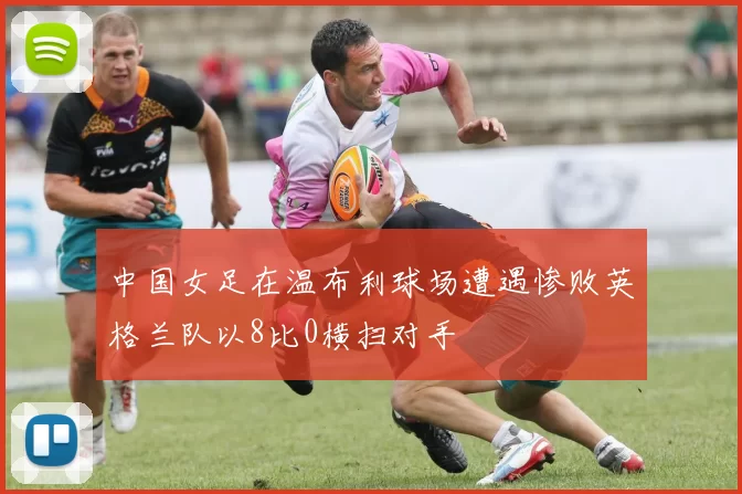 中国女足在温布利球场遭遇惨败英格兰队以8比0横扫对手